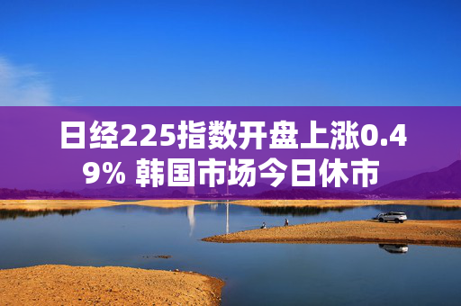 日经225指数开盘上涨0.49% 韩国市场今日休市