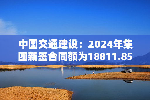 中国交通建设：2024年集团新签合同额为18811.85亿元 同比增长7.30%