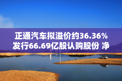 正通汽车拟溢价约36.36%发行66.69亿股认购股份 净筹约9.975亿港元