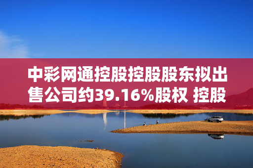 中彩网通控股控股股东拟出售公司约39.16%股权 控股权易主