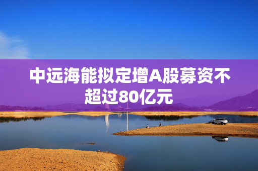 中远海能拟定增A股募资不超过80亿元