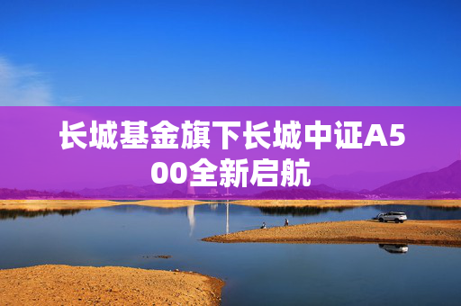 长城基金旗下长城中证A500全新启航