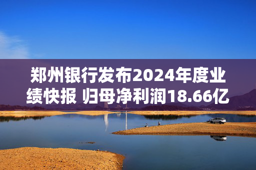 郑州银行发布2024年度业绩快报 归母净利润18.66亿元同比增长0.88%