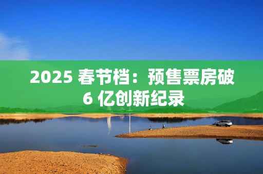 2025 春节档：预售票房破 6 亿创新纪录