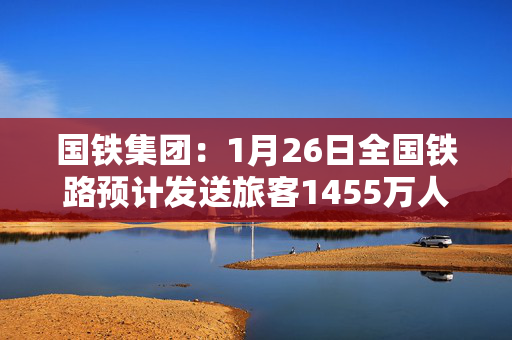 国铁集团：1月26日全国铁路预计发送旅客1455万人次