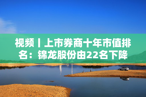 视频丨上市券商十年市值排名：锦龙股份由22名下降到53名，下降31个名次成降幅最高券商