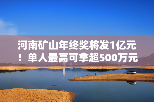 河南矿山年终奖将发1亿元！单人最高可拿超500万元，现场还有数钱活动