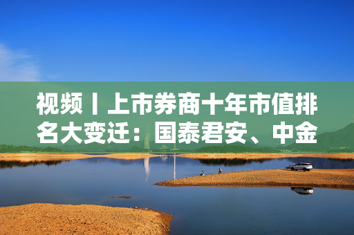 视频丨上市券商十年市值排名大变迁：国泰君安、中金公司、申万宏源和中国银河证券等跻身千亿市值俱乐部