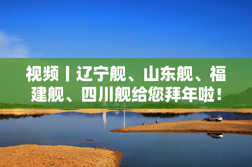 视频丨辽宁舰、山东舰、福建舰、四川舰给您拜年啦！