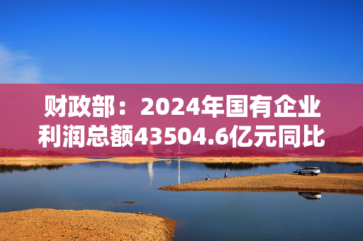 财政部：2024年国有企业利润总额43504.6亿元同比增长0.4%