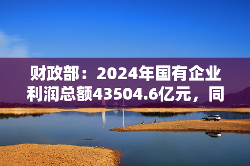 财政部：2024年国有企业利润总额43504.6亿元，同比增长0.4%