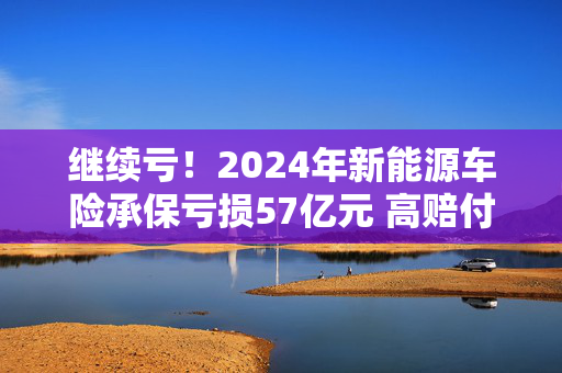 继续亏！2024年新能源车险承保亏损57亿元 高赔付率来自四大原因