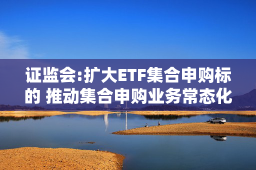 证监会:扩大ETF集合申购标的 推动集合申购业务常态化