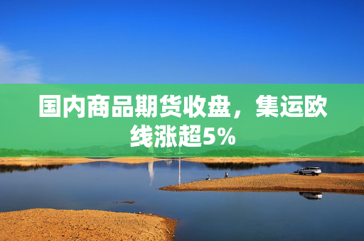 国内商品期货收盘，集运欧线涨超5%