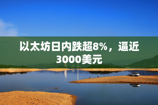 以太坊日内跌超8%，逼近3000美元