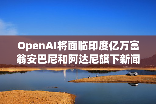 OpenAI将面临印度亿万富翁安巴尼和阿达尼旗下新闻公司的版权诉讼