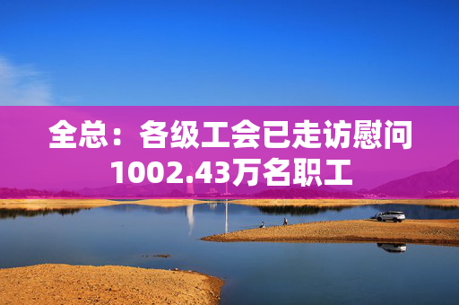 全总：各级工会已走访慰问1002.43万名职工