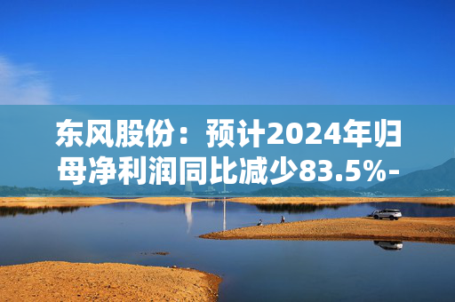 东风股份：预计2024年归母净利润同比减少83.5%-87.5%