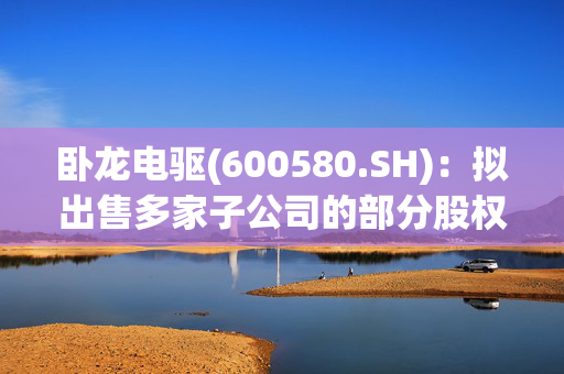 卧龙电驱(600580.SH)：拟出售多家子公司的部分股权给卧龙资源