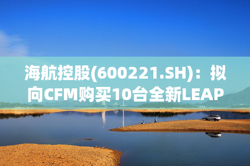 海航控股(600221.SH)：拟向CFM购买10台全新LEAP-1B发动机作为备用发动机