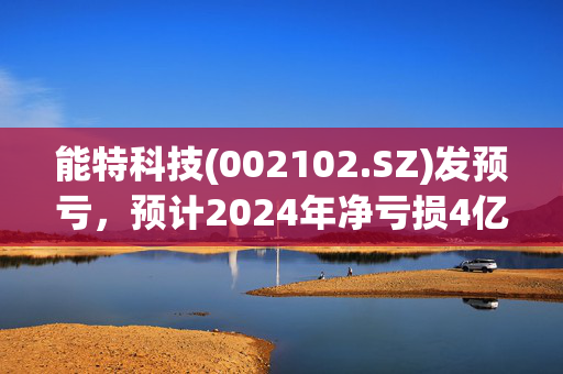 能特科技(002102.SZ)发预亏，预计2024年净亏损4亿元到5亿元，同比由盈转亏