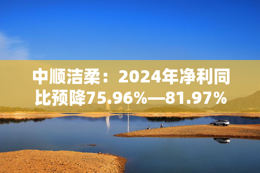 中顺洁柔：2024年净利同比预降75.96%―81.97%