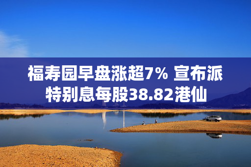 福寿园早盘涨超7% 宣布派特别息每股38.82港仙