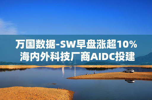 万国数据-SW早盘涨超10% 海内外科技厂商AIDC投建狂潮延续