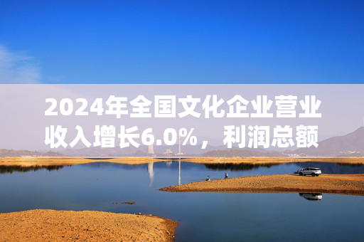 2024年全国文化企业营业收入增长6.0%，利润总额同比增长10.8%