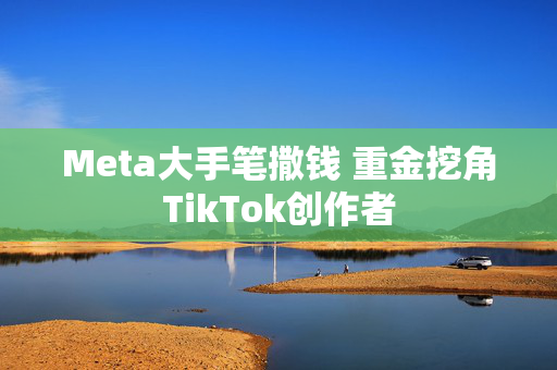 Meta大手笔撒钱 重金挖角TikTok创作者