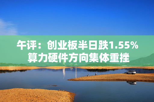 午评：创业板半日跌1.55% 算力硬件方向集体重挫