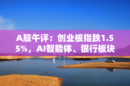 A股午评：创业板指跌1.55%，AI智能体、银行板块涨幅居前，铜缆高速连接概念领跌