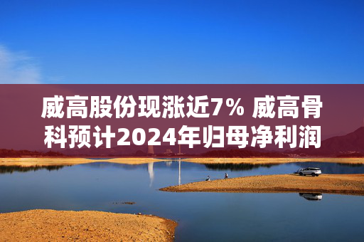 威高股份现涨近7% 威高骨科预计2024年归母净利润为2亿至2.4亿元