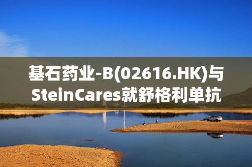 基石药业-B(02616.HK)与SteinCares就舒格利单抗在拉丁美洲地区达成战略合作