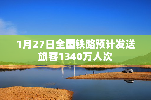 1月27日全国铁路预计发送旅客1340万人次