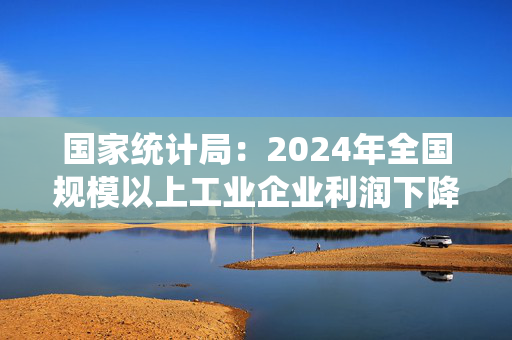 国家统计局：2024年全国规模以上工业企业利润下降3.3%