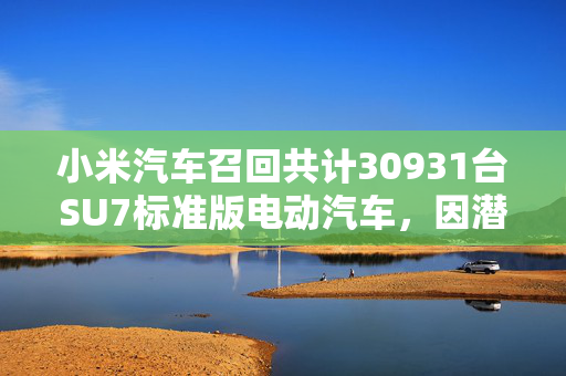 小米汽车召回共计30931台SU7标准版电动汽车，因潜在智能泊车故障