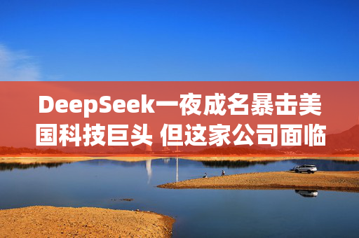 DeepSeek一夜成名暴击美国科技巨头 但这家公司面临的不止是攻击