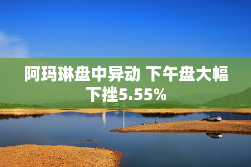 阿玛琳盘中异动 下午盘大幅下挫5.55%