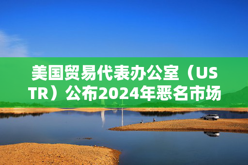 美国贸易代表办公室（USTR）公布2024年恶名市场名单，腾讯微信被移除名单