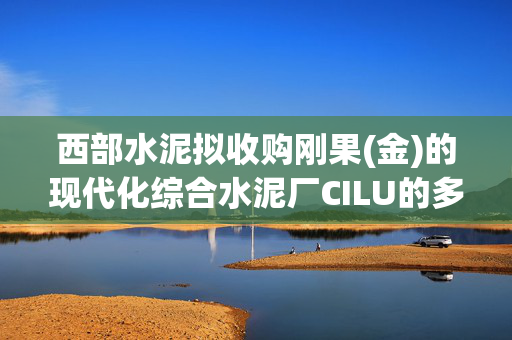 西部水泥拟收购刚果(金)的现代化综合水泥厂CILU的多数股权