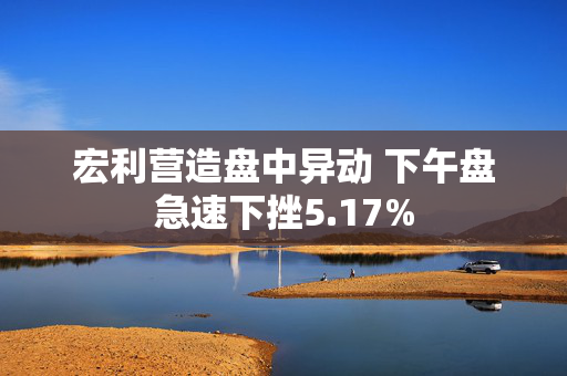 宏利营造盘中异动 下午盘急速下挫5.17%