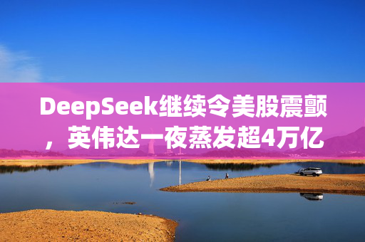 DeepSeek继续令美股震颤，英伟达一夜蒸发超4万亿