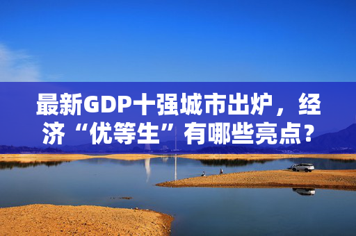 最新GDP十强城市出炉，经济“优等生”有哪些亮点？