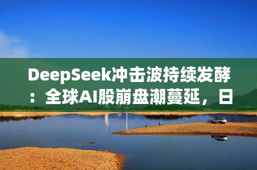 DeepSeek冲击波持续发酵：全球AI股崩盘潮蔓延，日本板块连续两日重挫