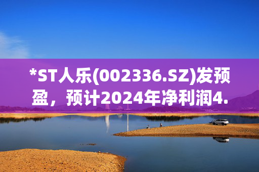 *ST人乐(002336.SZ)发预盈，预计2024年净利润4.1亿元至4.6亿元，同比扭亏为盈