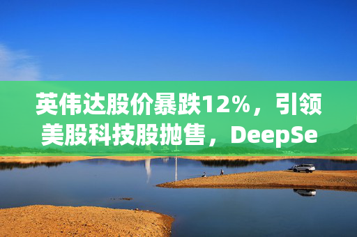 英伟达股价暴跌12%，引领美股科技股抛售，DeepSeek引发了对人工智能芯片支出的质疑