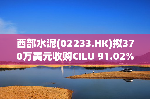 西部水泥(02233.HK)拟370万美元收购CILU 91.02%股份