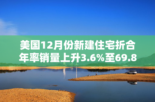 美国12月份新建住宅折合年率销量上升3.6%至69.8万套