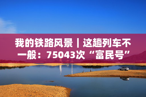 我的铁路风景｜这趟列车不一般：75043次“富民号”70岁的“慢火车”